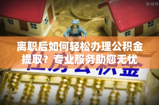 应县离职后如何轻松办理公积金提取？专业服务助您无忧