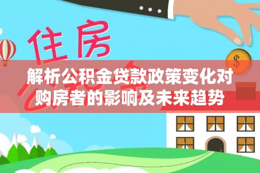 应县解析公积金贷款政策变化对购房者的影响及未来趋势