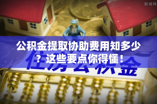 应县公积金提取协助费用知多少？这些要点你得懂！