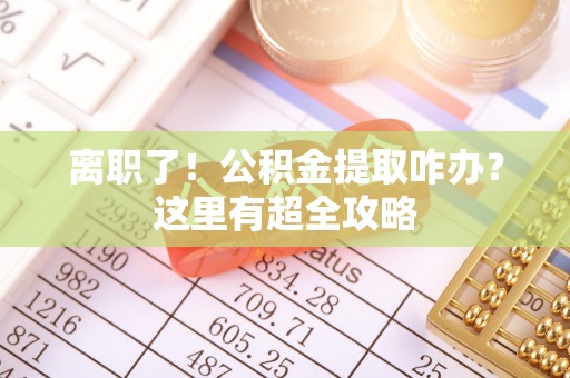 应县离职了！公积金提取咋办？这里有超全攻略