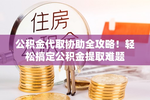 应县公积金代取协助全攻略！轻松搞定公积金提取难题