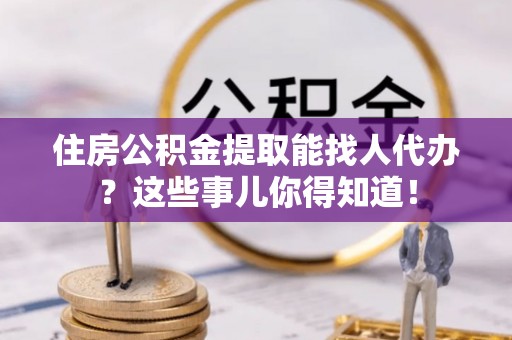 应县住房公积金提取能找人代办？这些事儿你得知道！