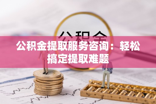 应县公积金提取服务咨询：轻松搞定提取难题