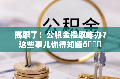 应县离职了！公积金提取咋办？这些事儿你得知道😎