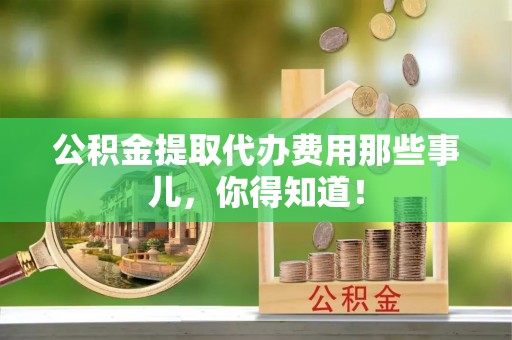 应县公积金提取代办费用那些事儿，你得知道！