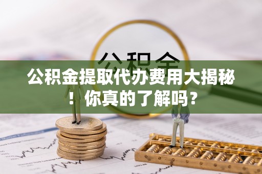 应县公积金提取代办费用大揭秘！你真的了解吗？