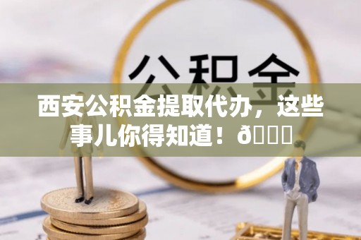 应县西安公积金提取代办，这些事儿你得知道！😎