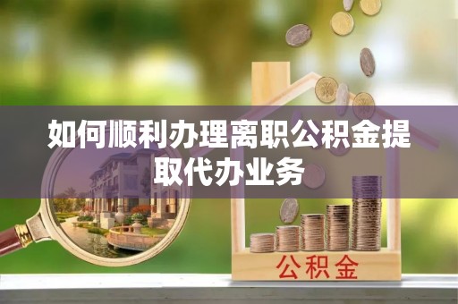 应县如何顺利办理离职公积金提取代办业务